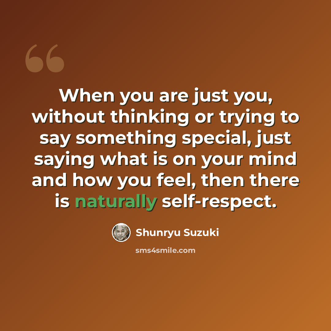 “When you are just you, without thinking or trying to say something special, just saying what is on your mind and how you feel, then there is naturally self-respect.” quote by Shunryu Suzuki