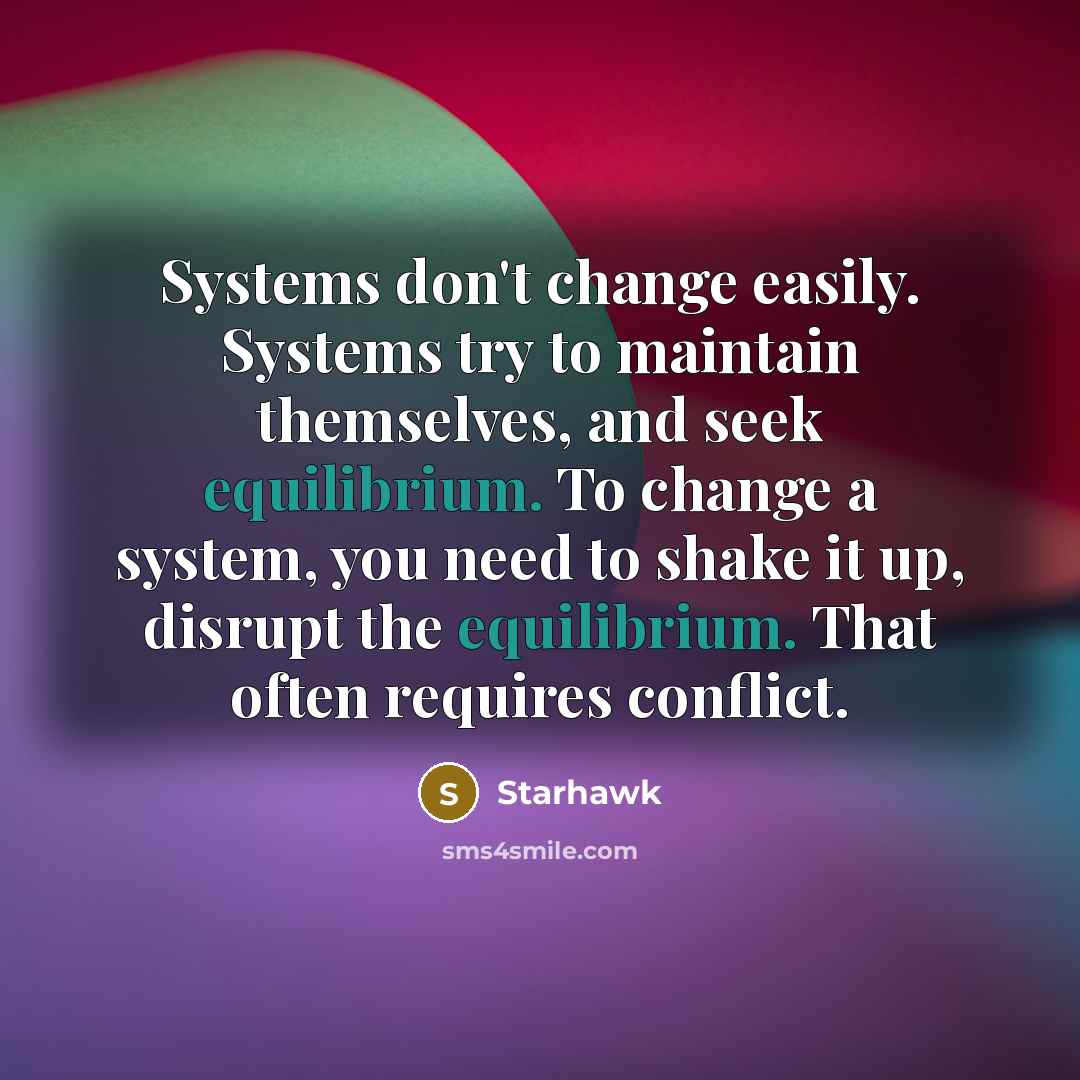 “Systems don't change easily. Systems try to maintain themselves, and seek equilibrium. To change a system, you need to shake it up, disrupt the equilibrium. That often requires conflict.” quote by Starhawk