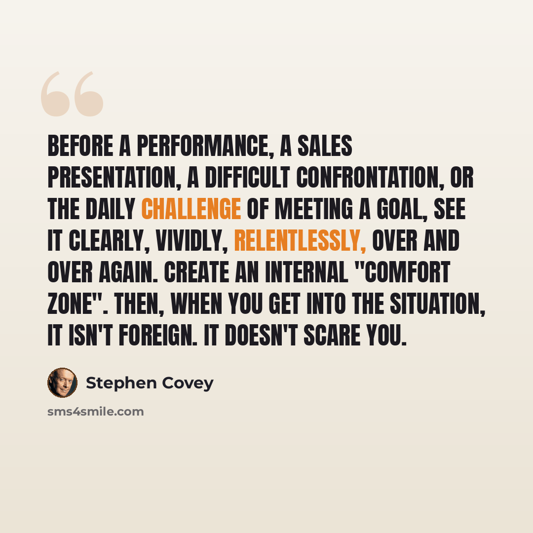 “Before a performance, a sales presentation, a difficult confrontation, or the daily challenge of meeting a goal, see it clearly, vividly, relentlessly, over and over again. Create an internal "comfort zone". Then, when you get into the situation, it isn't foreign. It doesn't scare you.” quote by Stephen Covey