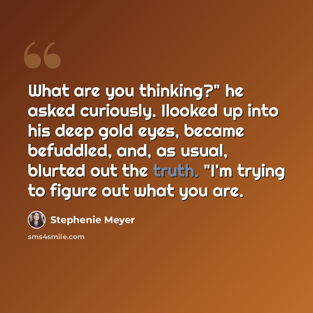“What are you thinking?" he asked curiously. Ilooked up into his deep gold eyes, became befuddled, and, as usual, blurted out the truth. "I'm trying to figure out what you are.” quote by Stephenie Meyer
