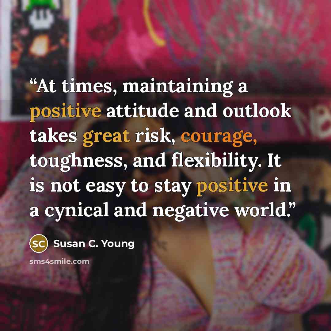 “At times, maintaining a positive attitude and outlook takes great risk, courage, toughness, and flexibility. It is not easy to stay positive in a cynical and negative world.” quote by Susan C. Young
