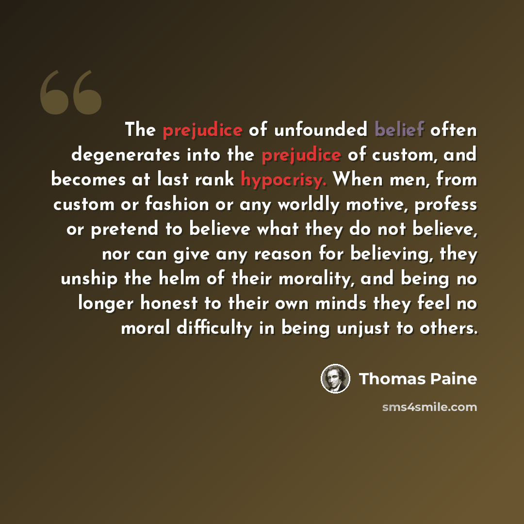 “The prejudice of unfounded belief often degenerates into the prejudice of custom, and becomes at last rank hypocrisy. When men, from custom or fashion or any worldly motive, profess or pretend to believe what they do not believe, nor can give any reason for believing, they unship the helm of their…” quote by Thomas Paine