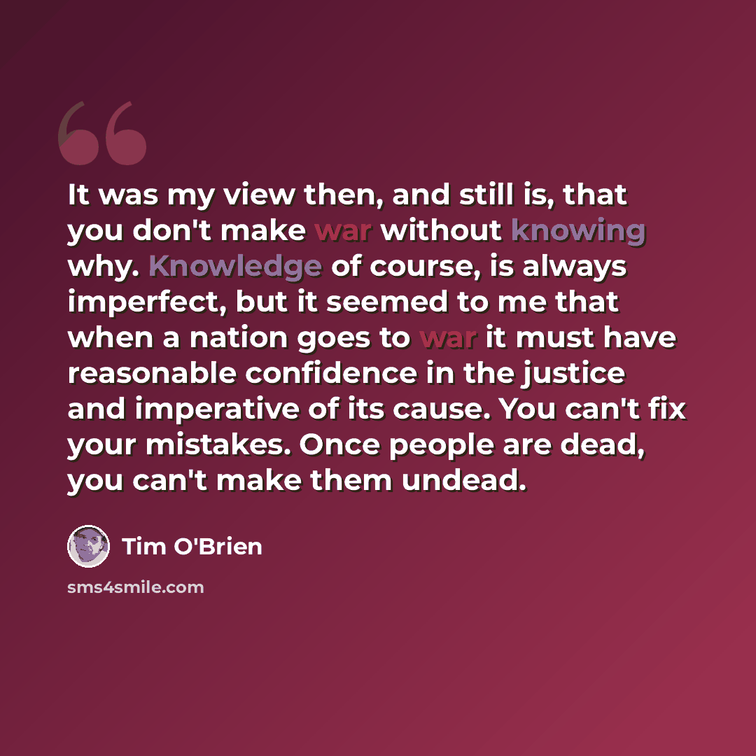 “It was my view then, and still is, that you don't make war without knowing why. Knowledge of course, is always imperfect, but it seemed to me that when a nation goes to war it must have reasonable confidence in the justice and imperative of its cause. You can't fix your mistakes. Once people are…” quote by Tim O'Brien