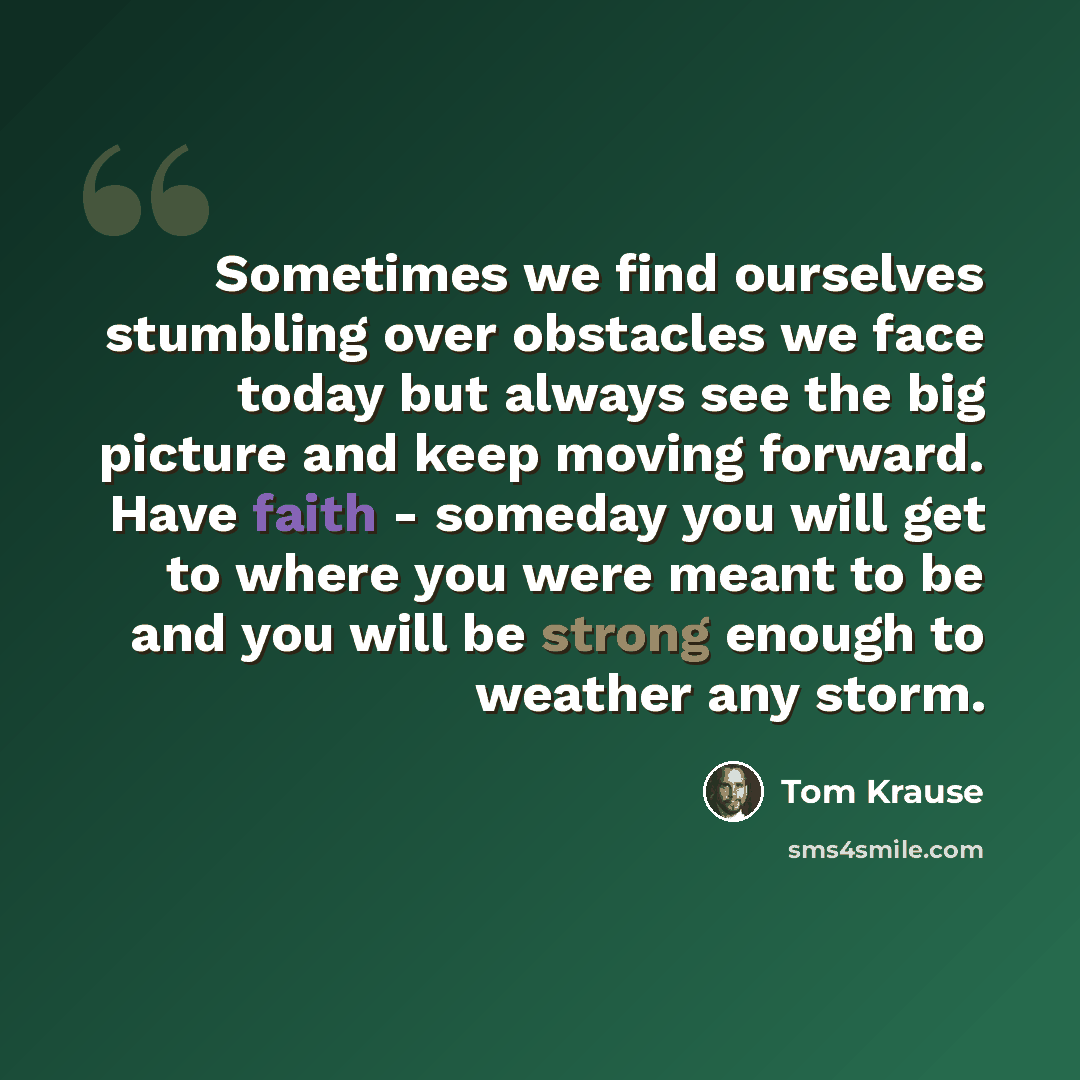 “Sometimes we find ourselves stumbling over obstacles we face today but always see the big picture and keep moving forward. Have faith - someday you will get to where you were meant to be and you will be strong enough to weather any storm.” quote by Tom Krause