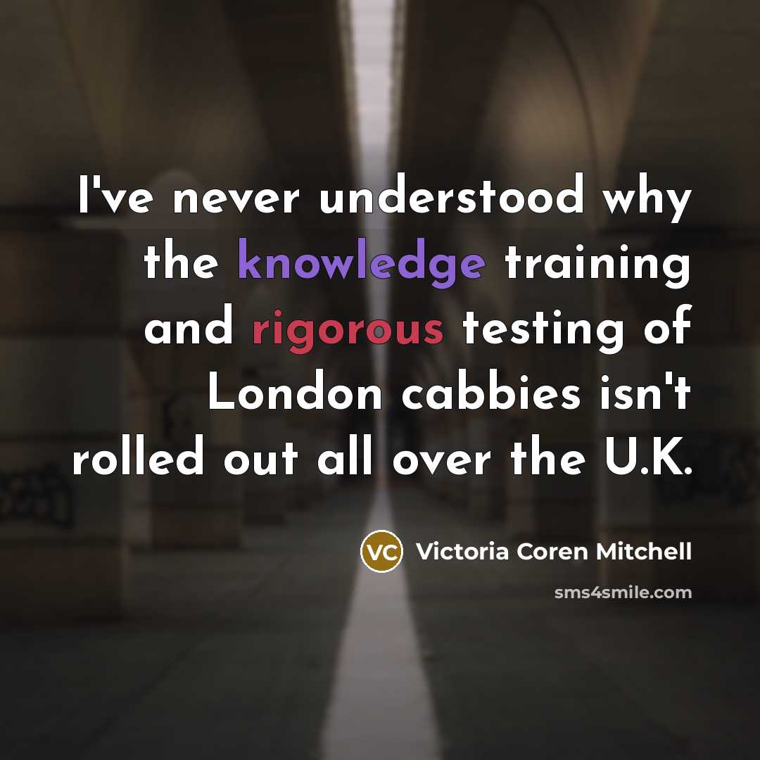 “I've never understood why the knowledge training and rigorous testing of London cabbies isn't rolled out all over the U.K.” quote by Victoria Coren Mitchell