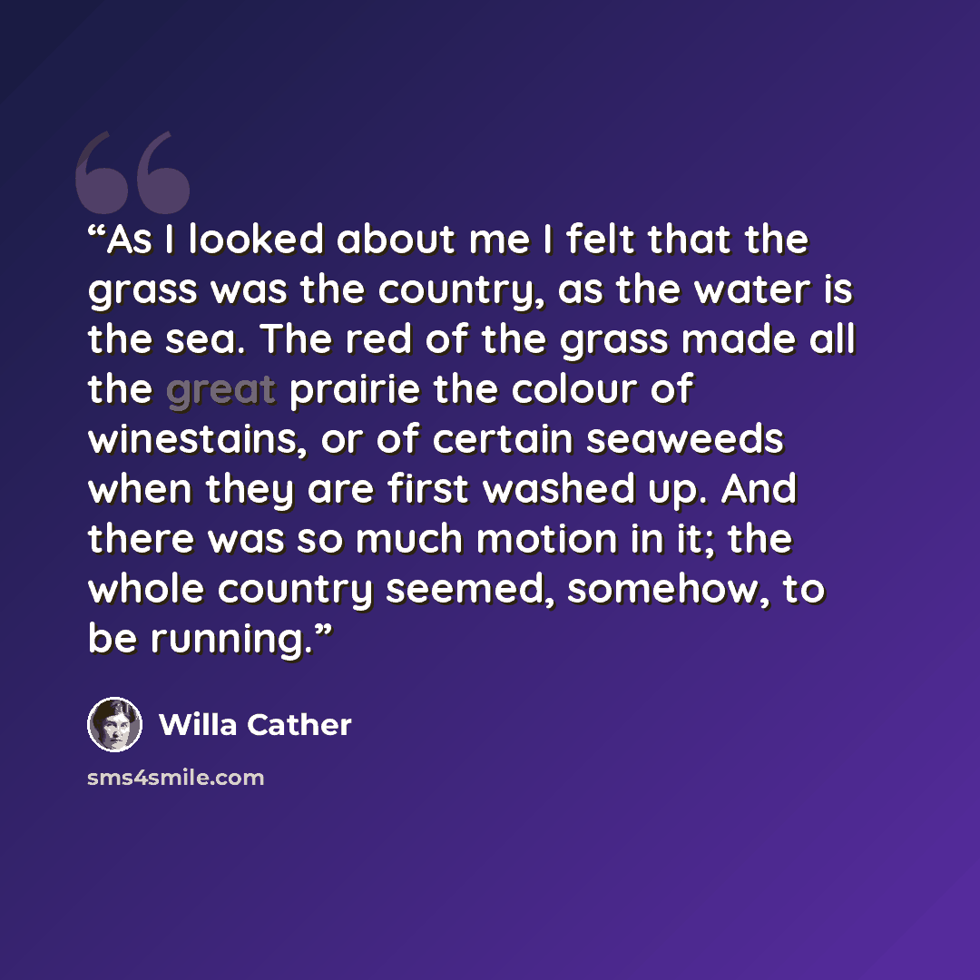 “As I looked about me I felt that the grass was the country, as the water is the sea. The red of the grass made all the great prairie the colour of winestains, or of certain seaweeds when they are first washed up. And there was so much motion in it; the whole country seemed, somehow, to be running.” quote by Willa Cather