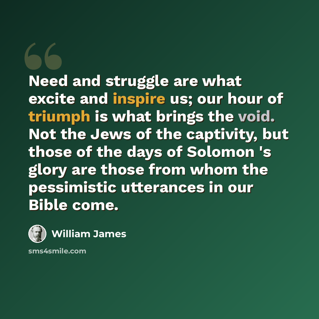 “Need and struggle are what excite and inspire us; our hour of triumph is what brings the void. Not the Jews of the captivity, but those of the days of Solomon 's glory are those from whom the pessimistic utterances in our Bible come.” quote by William James