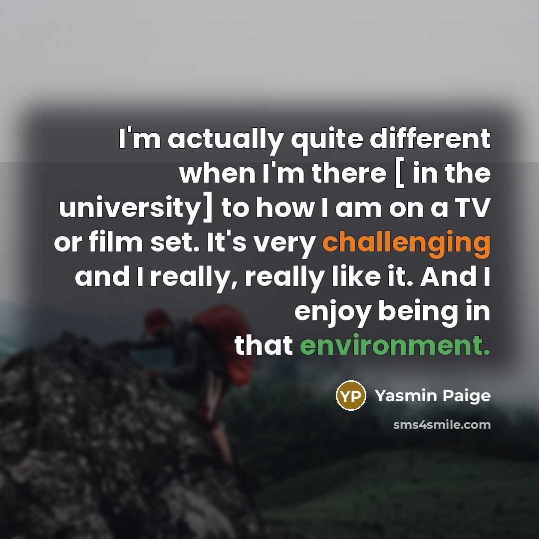 “I'm actually quite different when I'm there [ in the university] to how I am on a TV or film set. It's very challenging and I really, really like it. And I enjoy being in that environment.” quote by Yasmin Paige