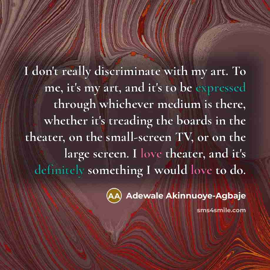 “I don't really discriminate with my art. To me, it's my art, and it's to be expressed through whichever medium is there, whether it's treading the boards in the theater, on the small-screen TV, or on the large screen. I love theater, and it's definitely something I would love to do.” quote by Adewale Akinnuoye-Agbaje