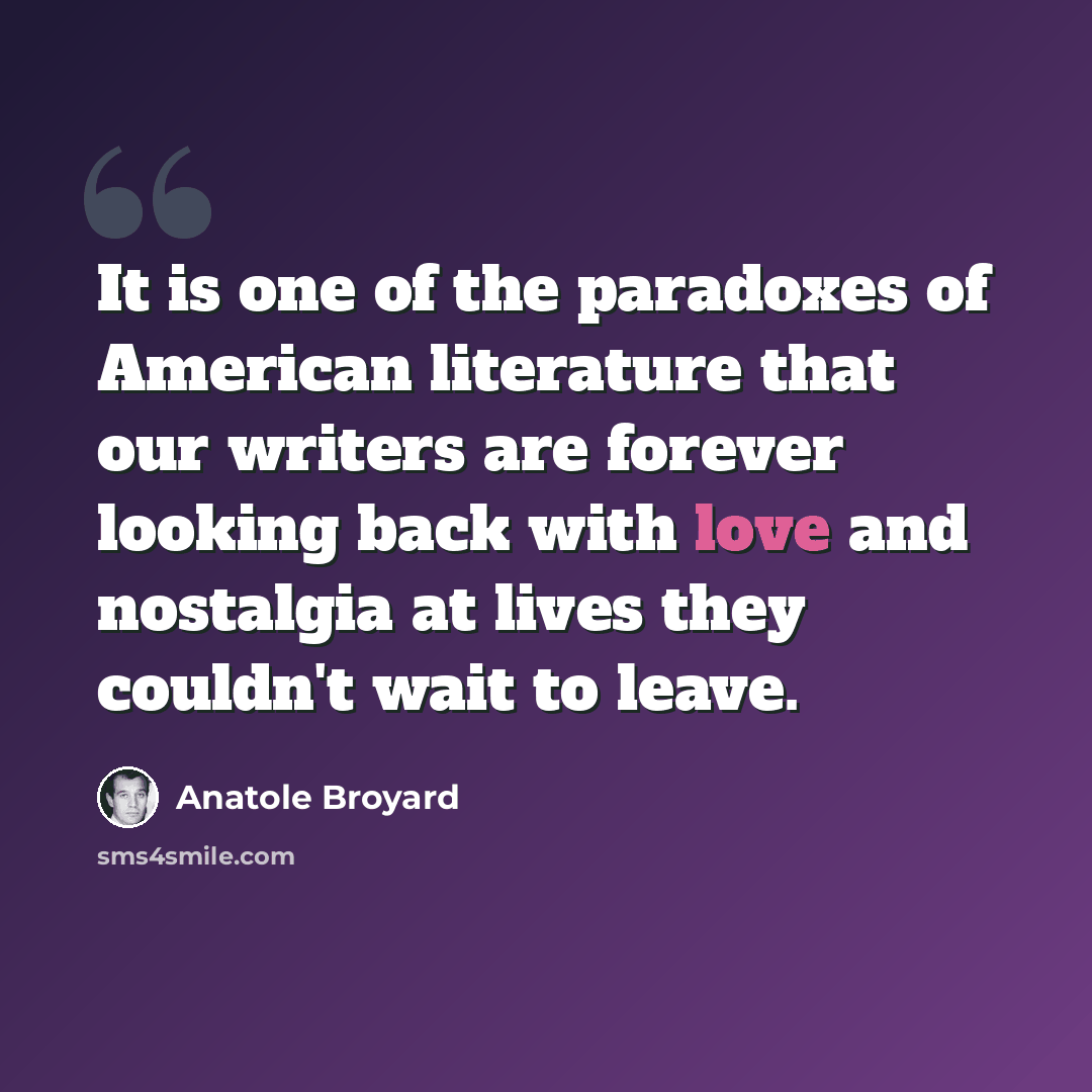 “It is one of the paradoxes of American literature that our writers are forever looking back with love and nostalgia at lives they couldn't wait to leave.” quote by Anatole Broyard