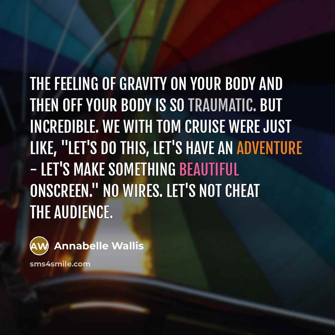 “The feeling of gravity on your body and then off your body is so traumatic. But incredible. We with Tom Cruise were just like, "Let's do this, let's have an adventure - let's make something beautiful onscreen." No wires. Let's not cheat the audience.” quote by Annabelle Wallis