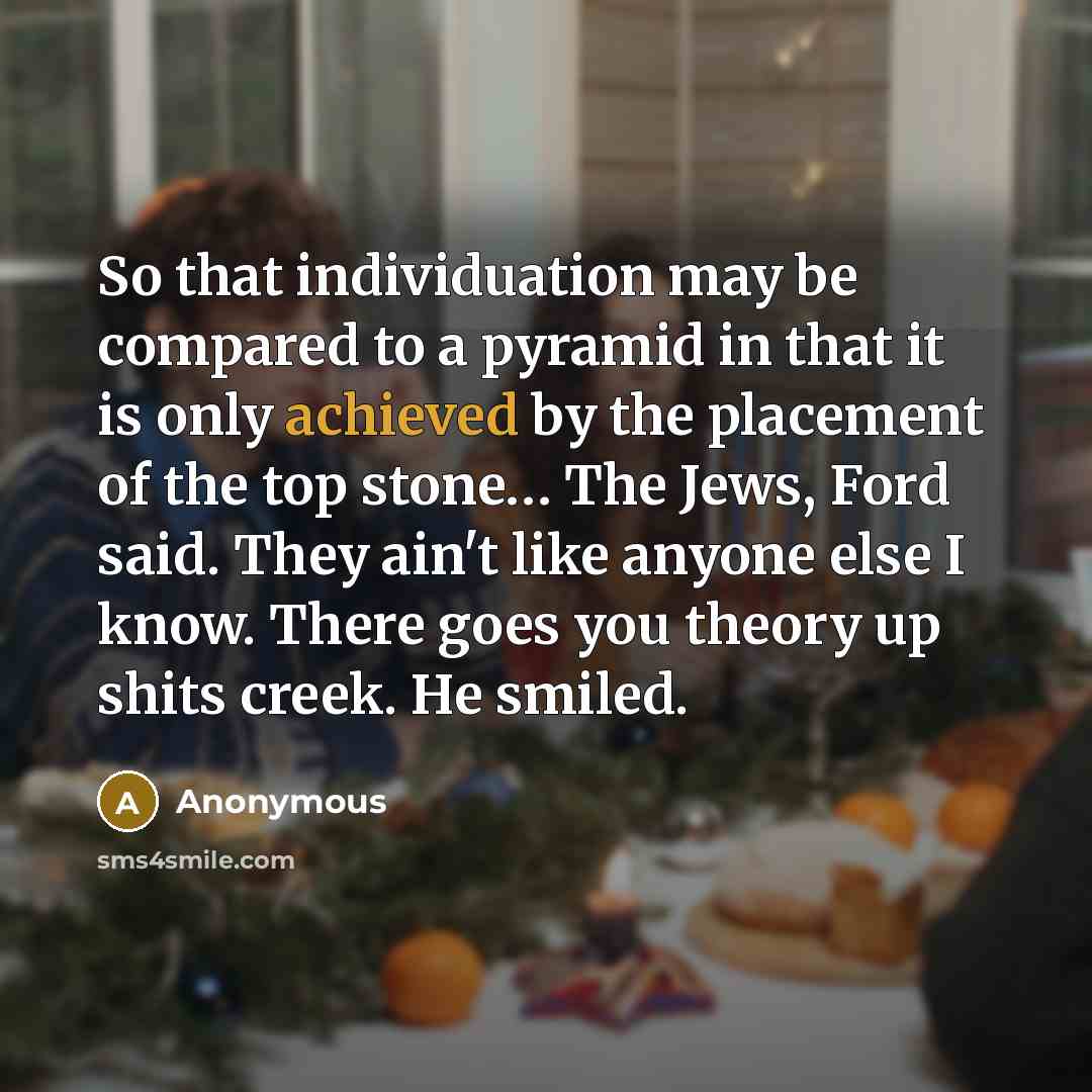 “So that individuation may be compared to a pyramid in that it is only achieved by the placement of the top stone… The Jews, Ford said. They ain't like anyone else I know. There goes you theory up shits creek. He smiled.” quote by Anonymous