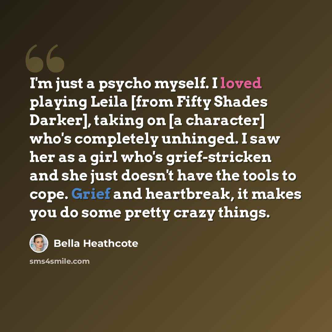 “I'm just a psycho myself. I loved playing Leila [from Fifty Shades Darker], taking on [a character] who's completely unhinged. I saw her as a girl who's grief-stricken and she just doesn't have the tools to cope. Grief and heartbreak, it makes you do some pretty crazy things.” quote by Bella Heathcote