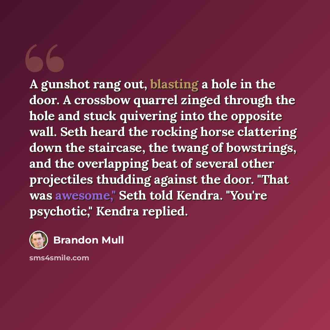 “A gunshot rang out, blasting a hole in the door. A crossbow quarrel zinged through the hole and stuck quivering into the opposite wall. Seth heard the rocking horse clattering down the staircase, the twang of bowstrings, and the overlapping beat of several other projectiles thudding against the…” quote by Brandon Mull