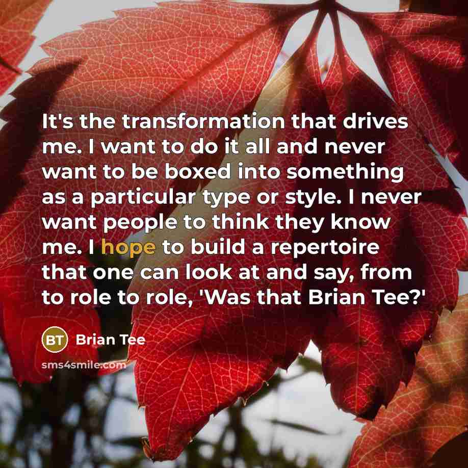 “It's the transformation that drives me. I want to do it all and never want to be boxed into something as a particular type or style. I never want people to think they know me. I hope to build a repertoire that one can look at and say, from to role to role, 'Was that Brian Tee?'” quote by Brian Tee