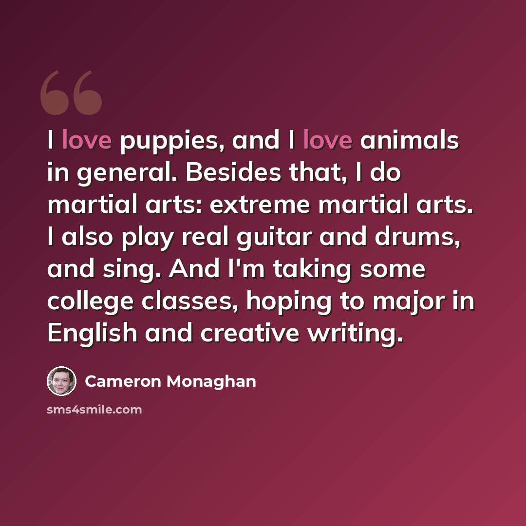 “I love puppies, and I love animals in general. Besides that, I do martial arts: extreme martial arts. I also play real guitar and drums, and sing. And I'm taking some college classes, hoping to major in English and creative writing.” quote by Cameron Monaghan