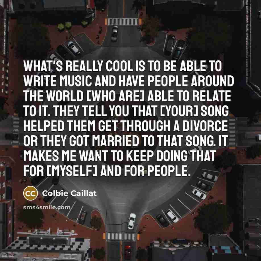 “What's really cool is to be able to write music and have people around the world [who are] able to relate to it. They tell you that [your] song helped them get through a divorce or they got married to that song. It makes me want to keep doing that for [myself] and for people.” quote by Colbie Caillat