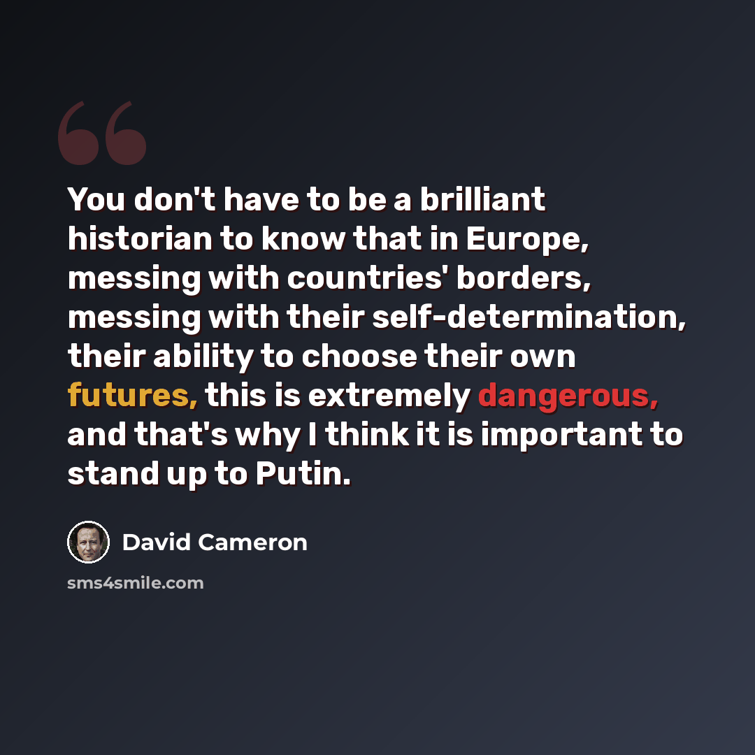 “You don't have to be a brilliant historian to know that in Europe, messing with countries' borders, messing with their self-determination, their ability to choose their own futures, this is extremely dangerous, and that's why I think it is important to stand up to Putin.” quote by David Cameron