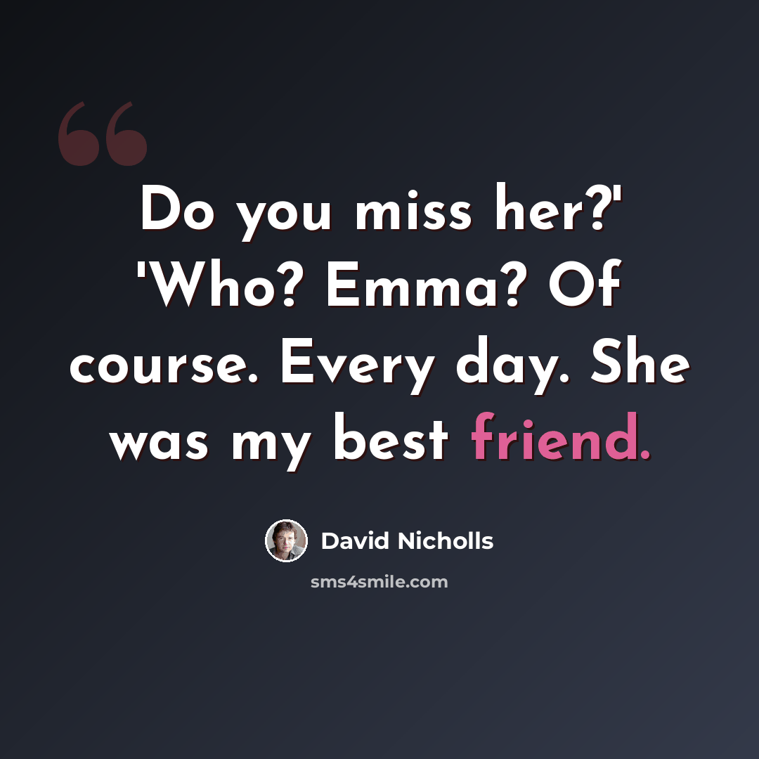 “Do you miss her?' 'Who? Emma? Of course. Every day. She was my best friend.” quote by David Nicholls