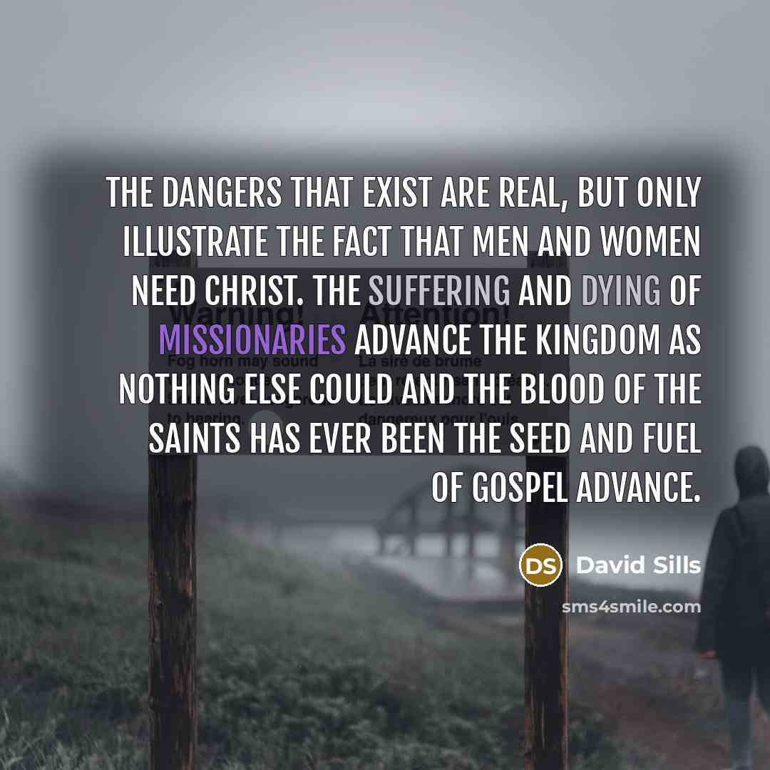 “The dangers that exist are real, but only illustrate the fact that men and women need Christ. The suffering and dying of missionaries advance the Kingdom as nothing else could and the blood of the saints has ever been the seed and fuel of gospel advance.” quote by David Sills