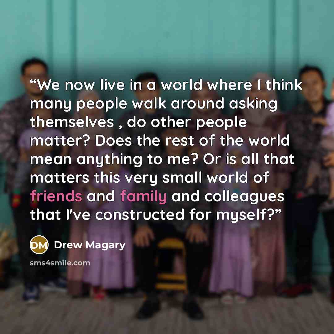 “We now live in a world where I think many people walk around asking themselves , do other people matter? Does the rest of the world mean anything to me? Or is all that matters this very small world of friends and family and colleagues that I've constructed for myself?” quote by Drew Magary