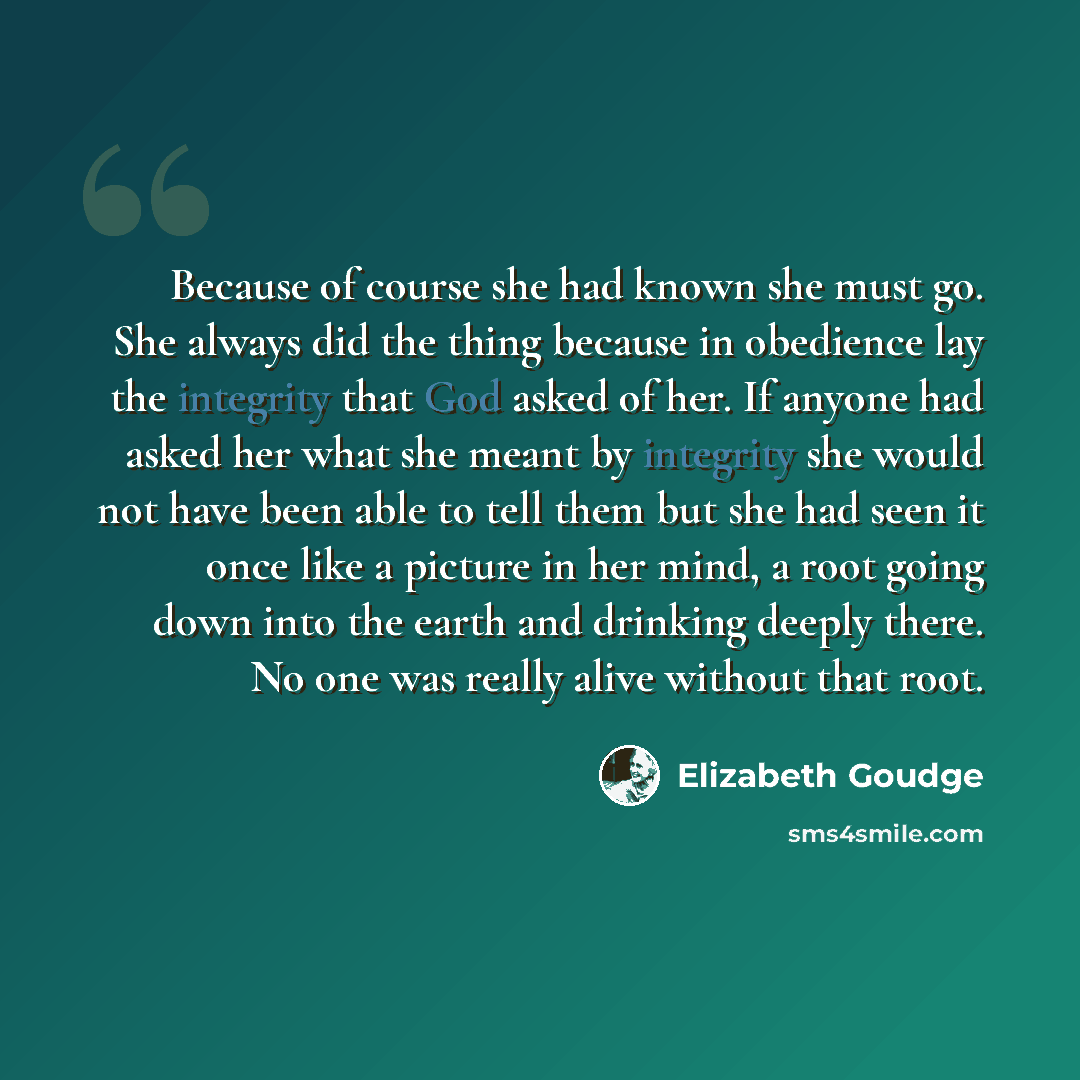 “Because of course she had known she must go. She always did the thing because in obedience lay the integrity that God asked of her. If anyone had asked her what she meant by integrity she would not have been able to tell them but she had seen it once like a picture in her mind, a root going down…” quote by Elizabeth Goudge