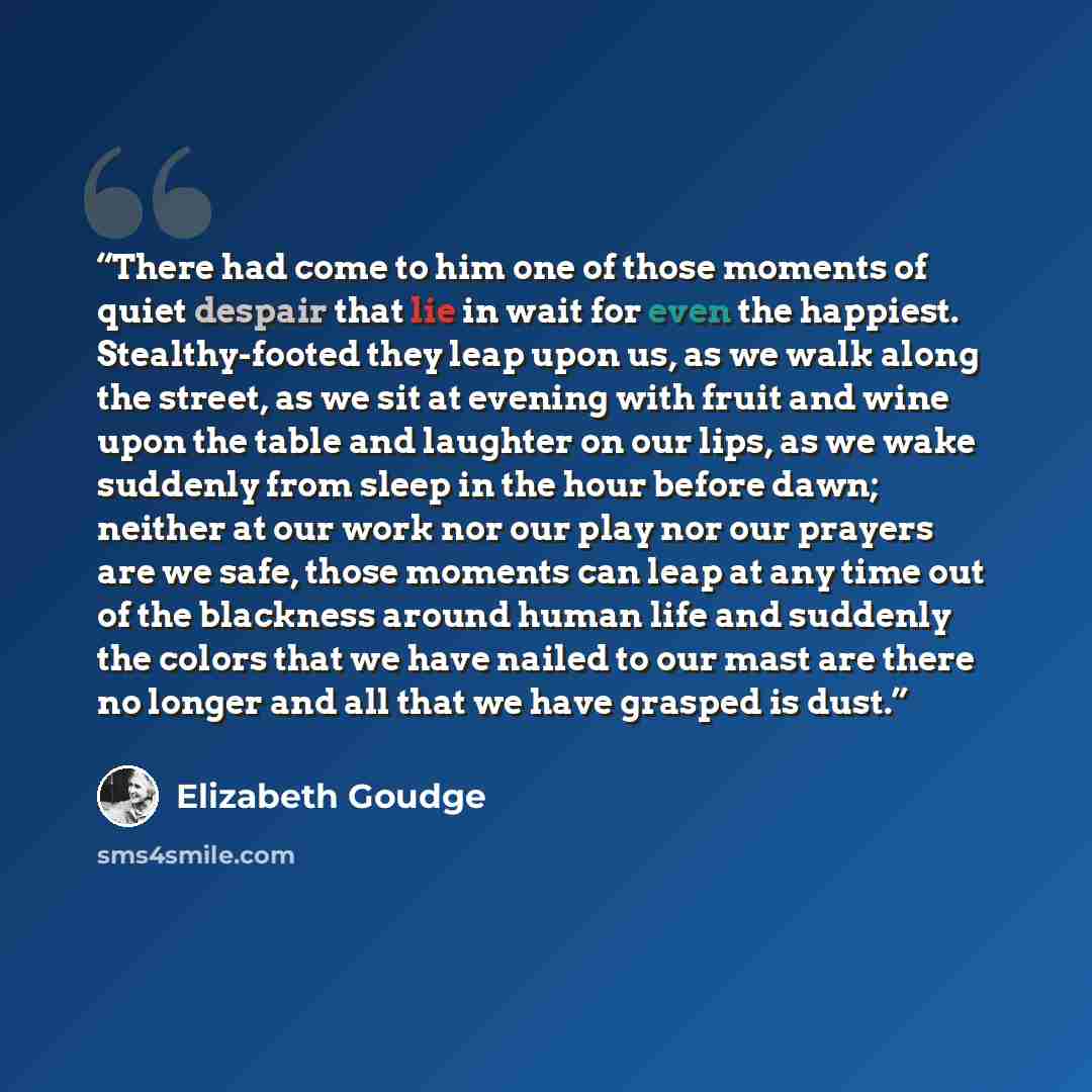 “There had come to him one of those moments of quiet despair that lie in wait for even the happiest. Stealthy-footed they leap upon us, as we walk along the street, as we sit at evening with fruit and wine upon the table and laughter on our lips, as we wake suddenly from sleep in the hour before…” quote by Elizabeth Goudge