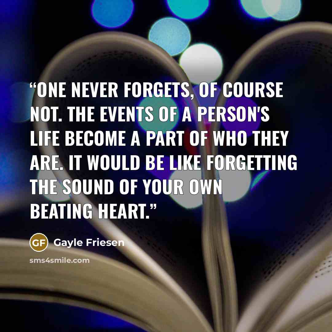 “One never forgets, of course not. The events of a person's life become a part of who they are. It would be like forgetting the sound of your own beating heart.” quote by Gayle Friesen