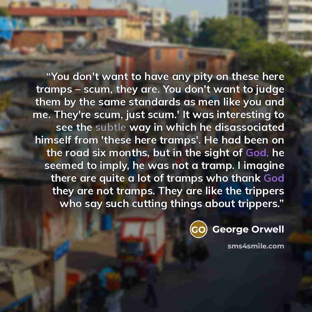 “You don't want to have any pity on these here tramps – scum, they are. You don't want to judge them by the same standards as men like you and me. They're scum, just scum.' It was interesting to see the subtle way in which he disassociated himself from 'these here tramps'. He had been on the road…” quote by George Orwell