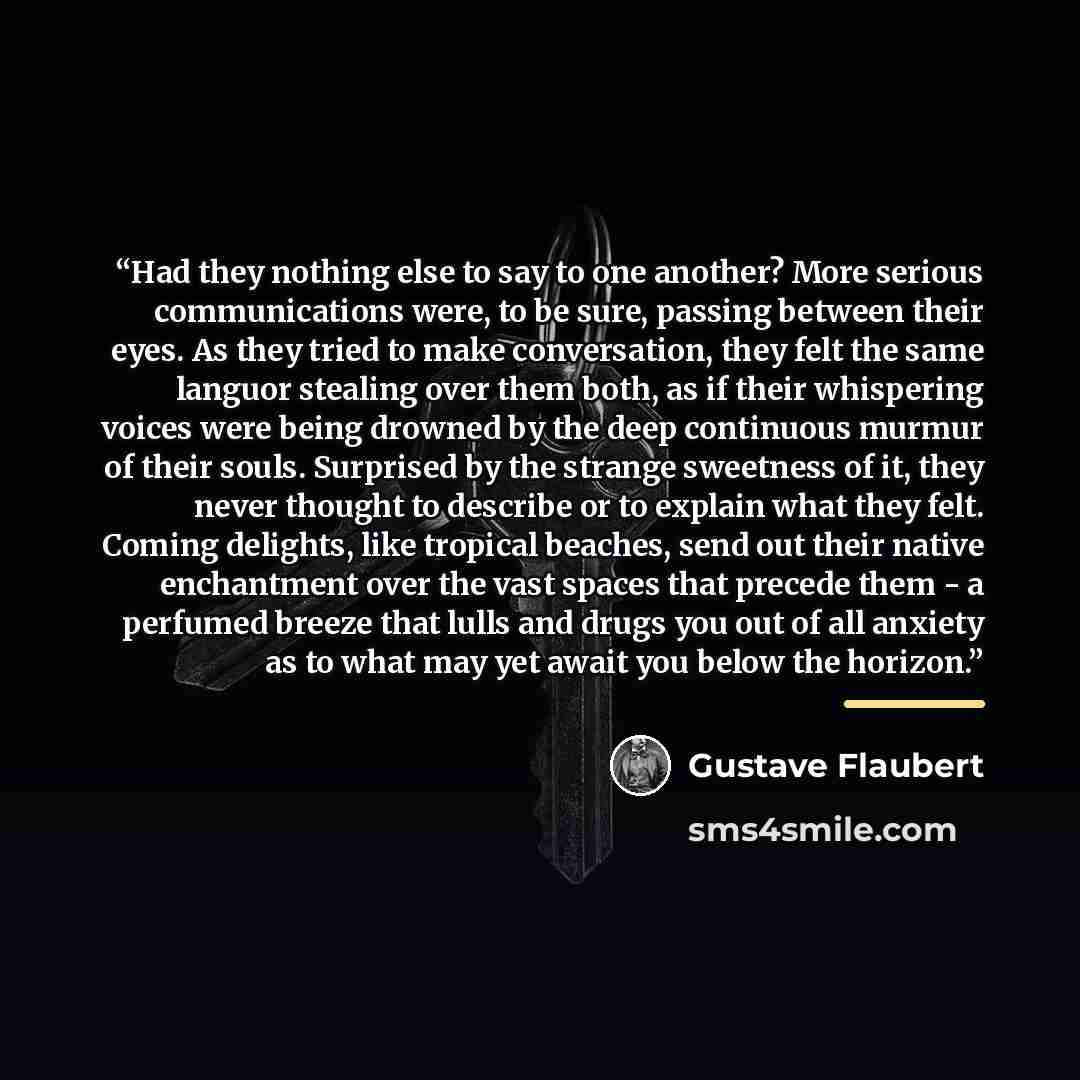 “Had they nothing else to say to one another? More serious communications were, to be sure, passing between their eyes. As they tried to make conversation, they felt the same languor stealing over them both, as if their whispering voices were being drowned by the deep continuous murmur of their…” quote by Gustave Flaubert