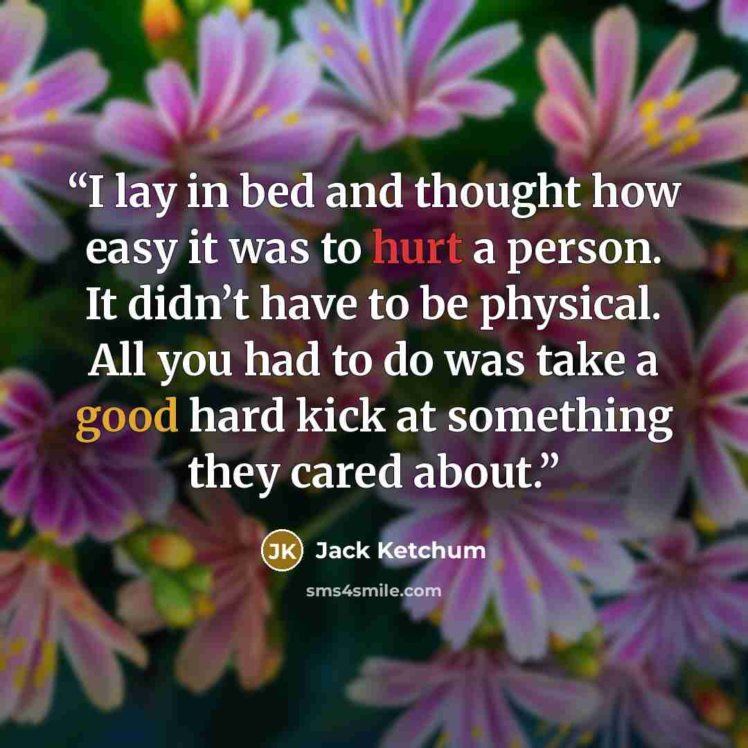 “I lay in bed and thought how easy it was to hurt a person. It didn’t have to be physical. All you had to do was take a good hard kick at something they cared about.” quote by Jack Ketchum