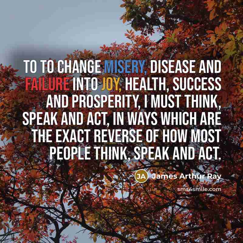 “To to change misery, disease and failure into joy, health, success and prosperity, I must think, speak and act, in ways which are the exact reverse of how most people think, speak and act.” quote by James Arthur Ray