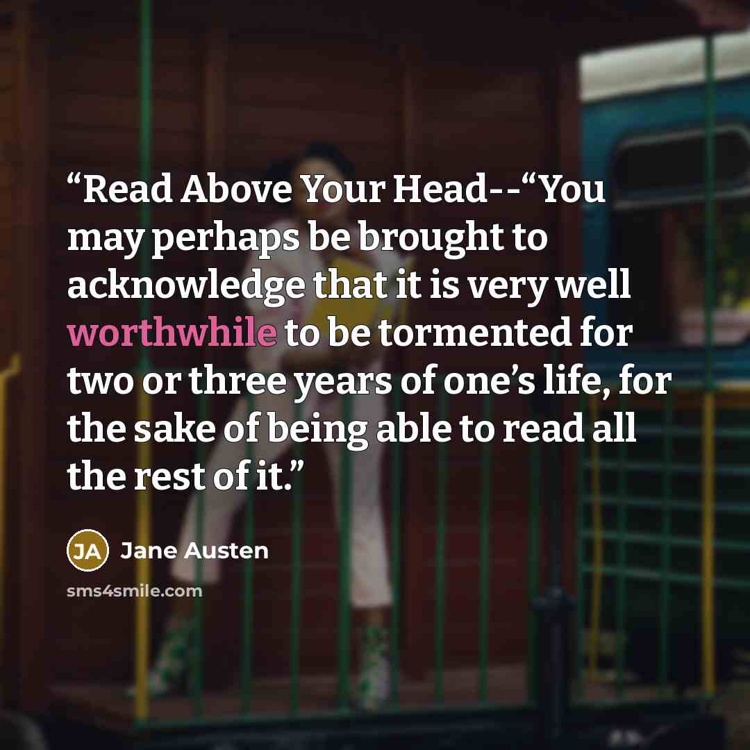 “Read Above Your Head--“You may perhaps be brought to acknowledge that it is very well worthwhile to be tormented for two or three years of one’s life, for the sake of being able to read all the rest of it.” quote by Jane Austen