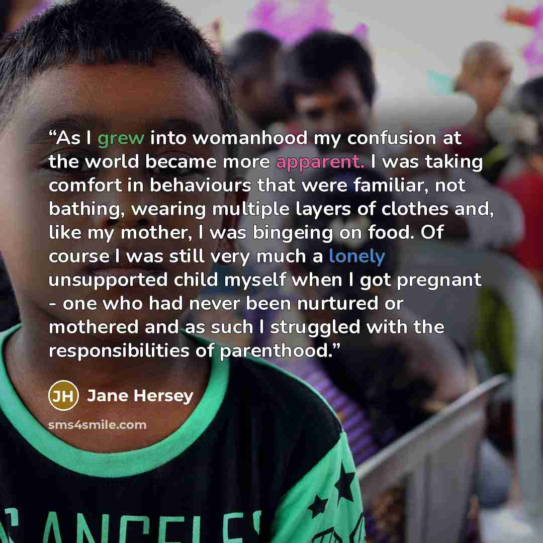 “As I grew into womanhood my confusion at the world became more apparent. I was taking comfort in behaviours that were familiar, not bathing, wearing multiple layers of clothes and, like my mother, I was bingeing on food. Of course I was still very much a lonely unsupported child myself when I got…” quote by Jane Hersey