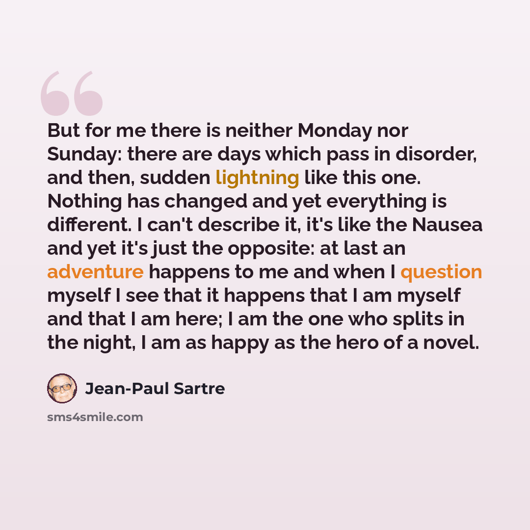 “But for me there is neither Monday nor Sunday: there are days which pass in disorder, and then, sudden lightning like this one. Nothing has changed and yet everything is different. I can't describe it, it's like the Nausea and yet it's just the opposite: at last an adventure happens to me and when…” quote by Jean-Paul Sartre