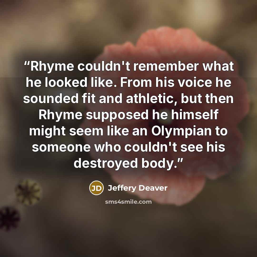 “Rhyme couldn't remember what he looked like. From his voice he sounded fit and athletic, but then Rhyme supposed he himself might seem like an Olympian to someone who couldn't see his destroyed body.” quote by Jeffery Deaver