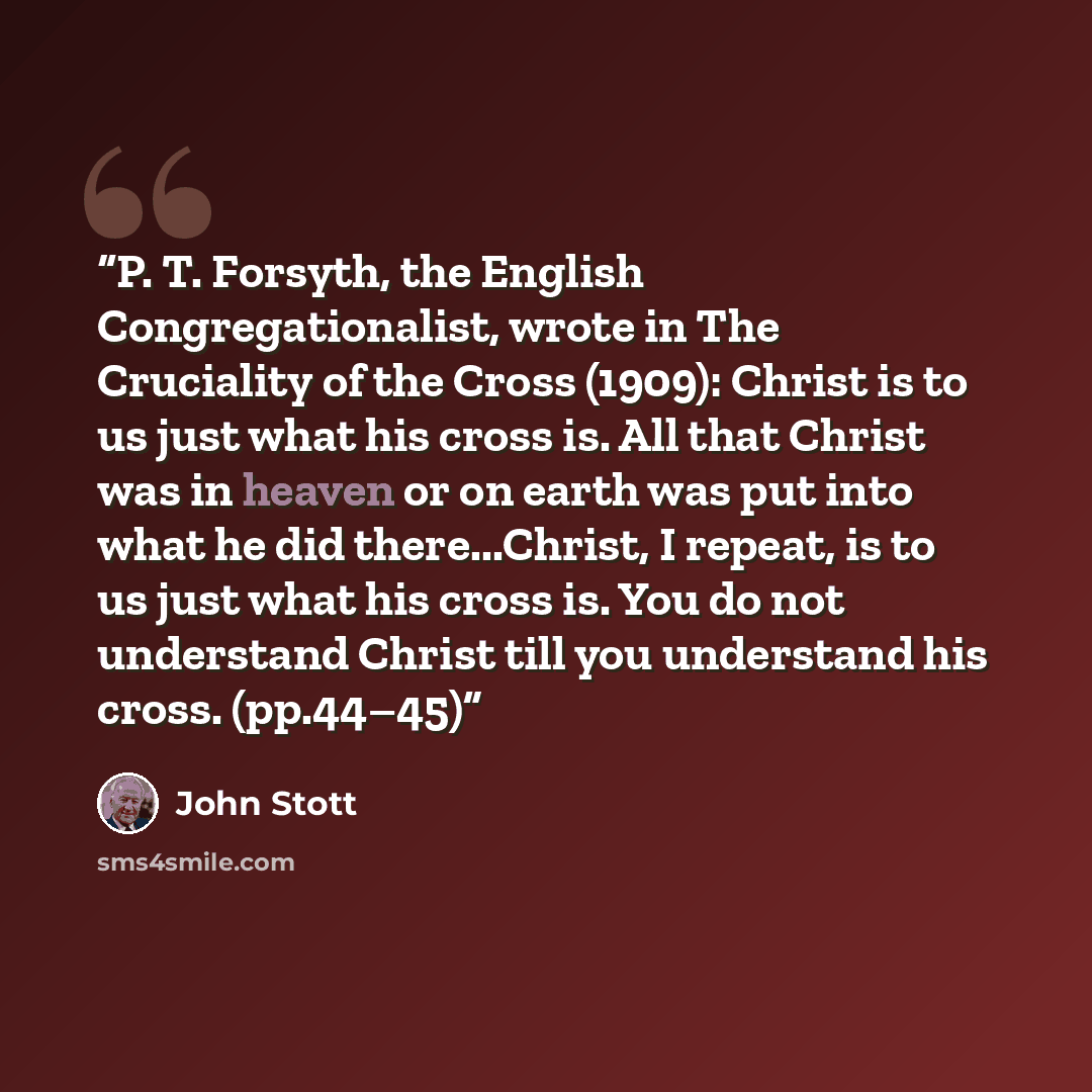 “P. T. Forsyth, the English Congregationalist, wrote in The Cruciality of the Cross (1909): Christ is to us just what his cross is. All that Christ was in heaven or on earth was put into what he did there...Christ, I repeat, is to us just what his cross is. You do not understand Christ till you…” quote by John Stott