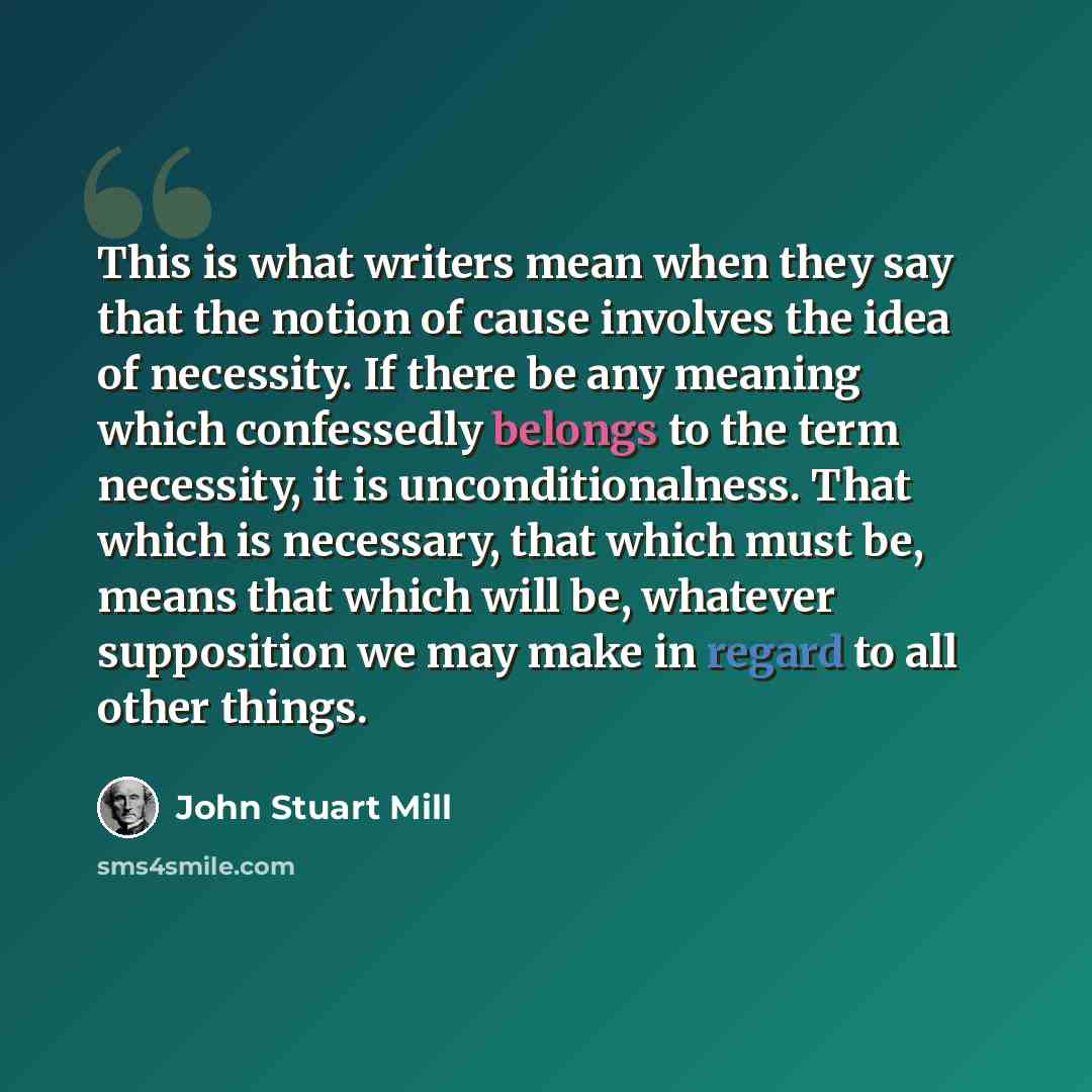“This is what writers mean when they say that the notion of cause involves the idea of necessity. If there be any meaning which confessedly belongs to the term necessity, it is unconditionalness. That which is necessary, that which must be, means that which will be, whatever supposition we may make…” quote by John Stuart Mill