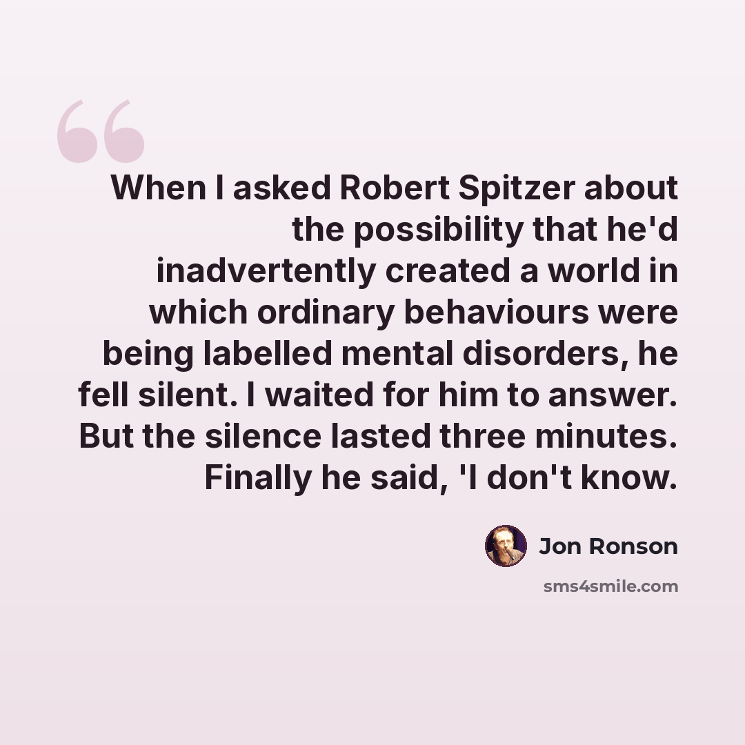 “When I asked Robert Spitzer about the possibility that he'd inadvertently created a world in which ordinary behaviours were being labelled mental disorders, he fell silent. I waited for him to answer. But the silence lasted three minutes. Finally he said, 'I don't know.” quote by Jon Ronson