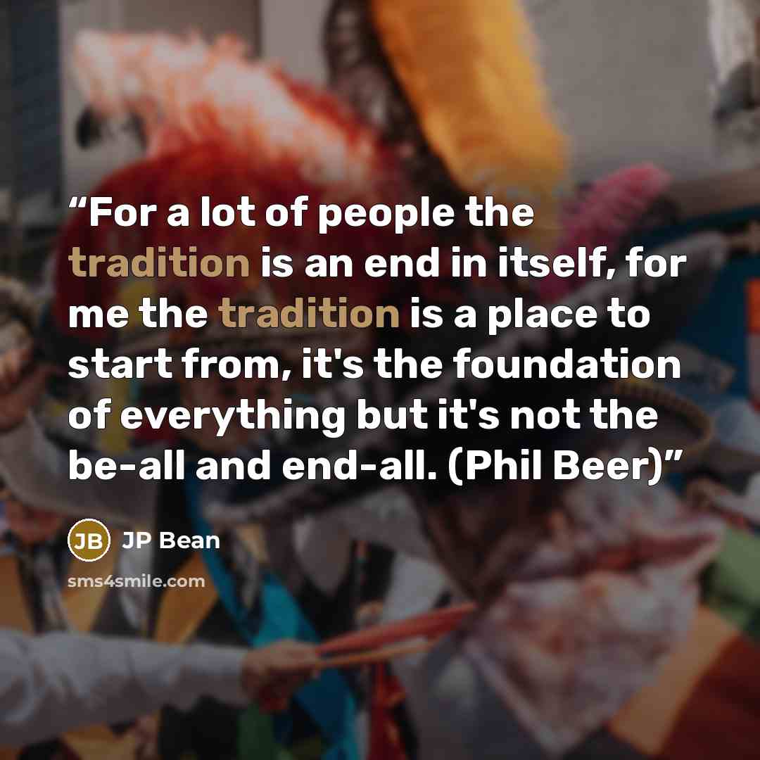 “For a lot of people the tradition is an end in itself, for me the tradition is a place to start from, it's the foundation of everything but it's not the be-all and end-all. (Phil Beer)” quote by JP Bean