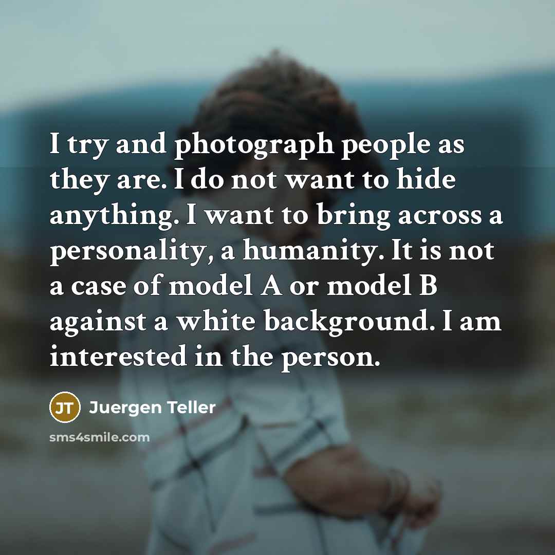 “I try and photograph people as they are. I do not want to hide anything. I want to bring across a personality, a humanity. It is not a case of model A or model B against a white background. I am interested in the person.” quote by Juergen Teller