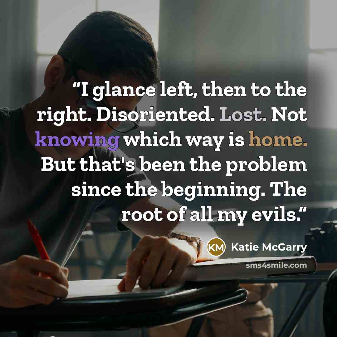 “I glance left, then to the right. Disoriented. Lost. Not knowing which way is home. But that's been the problem since the beginning. The root of all my evils.” quote by Katie McGarry