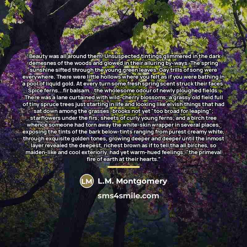 “Beauty was all around them. Unsuspected tintings glimmered in the dark demesnes of the woods and glowed in their alluring by-ways. The spring sunshine sifted through the young green leaves. Gay trills of song were everywhere. There were little hollows where you felt as if you were bathing in a…” quote by L.M. Montgomery