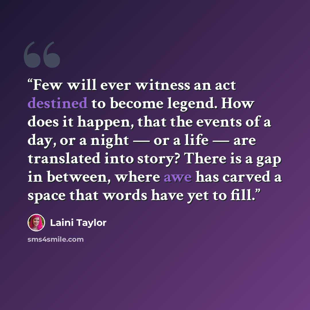 “Few will ever witness an act destined to become legend. How does it happen, that the events of a day, or a night — or a life — are translated into story? There is a gap in between, where awe has carved a space that words have yet to fill.” quote by Laini Taylor