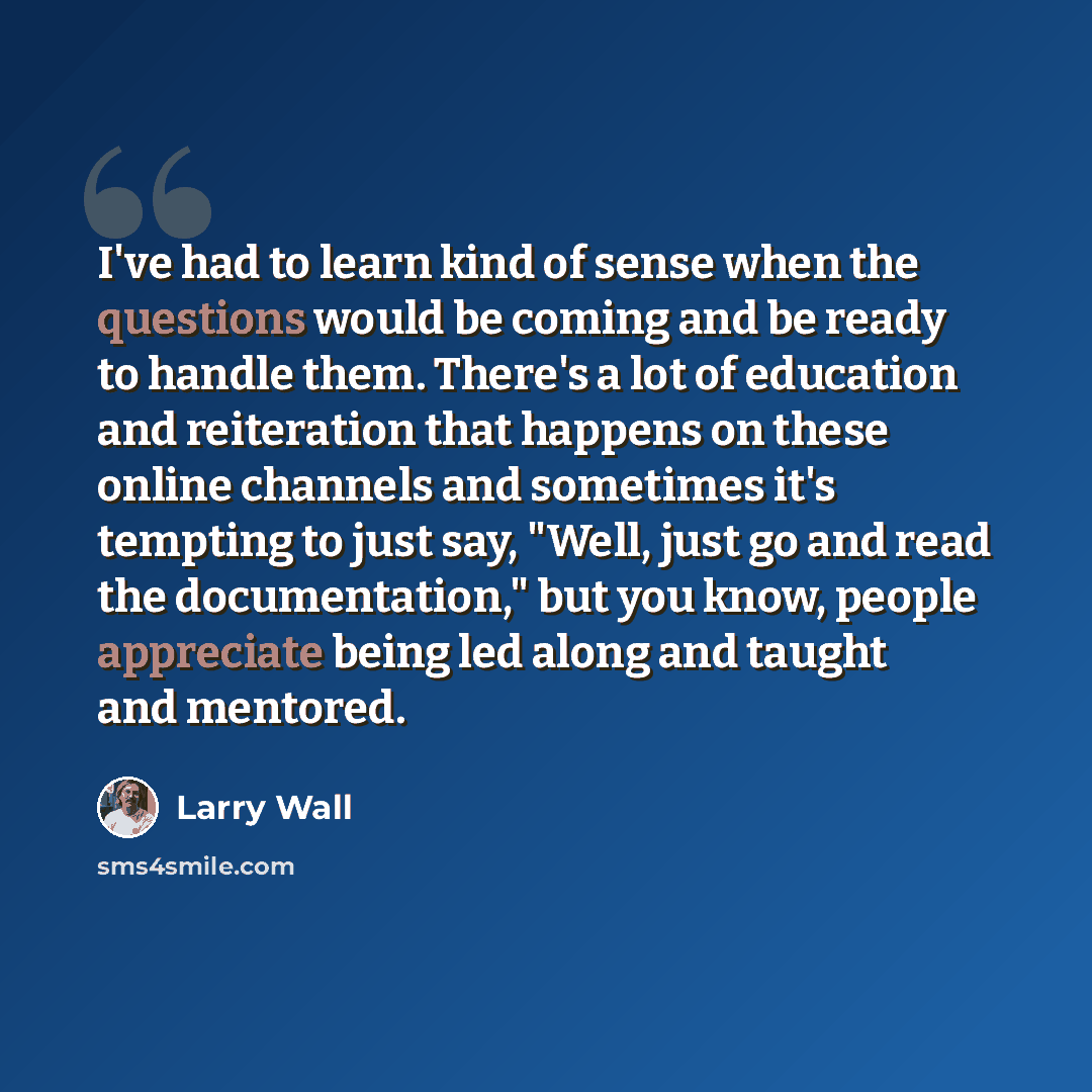 “I've had to learn kind of sense when the questions would be coming and be ready to handle them. There's a lot of education and reiteration that happens on these online channels and sometimes it's tempting to just say, "Well, just go and read the documentation," but you know, people appreciate…” quote by Larry Wall