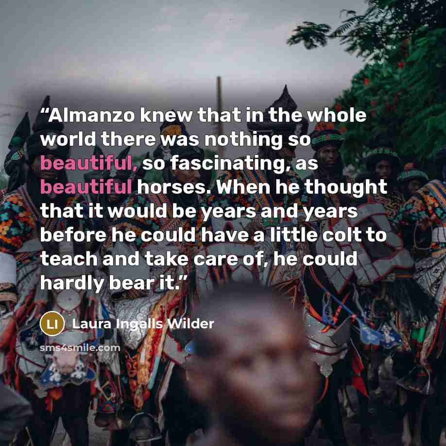 “Almanzo knew that in the whole world there was nothing so beautiful, so fascinating, as beautiful horses. When he thought that it would be years and years before he could have a little colt to teach and take care of, he could hardly bear it.” quote by Laura Ingalls Wilder
