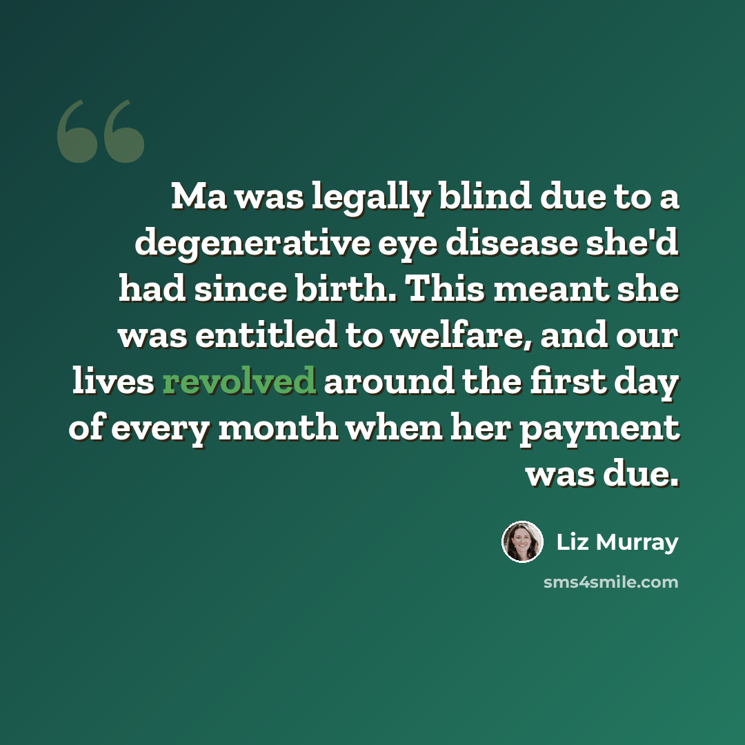 “Ma was legally blind due to a degenerative eye disease she'd had since birth. This meant she was entitled to welfare, and our lives revolved around the first day of every month when her payment was due.” quote by Liz Murray