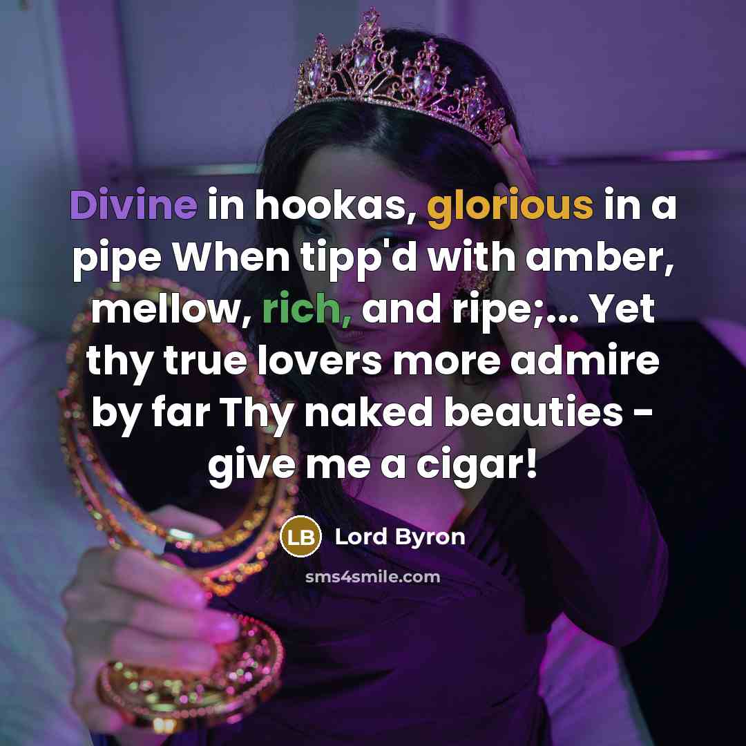 “Divine in hookas, glorious in a pipe When tipp'd with amber, mellow, rich, and ripe;... Yet thy true lovers more admire by far Thy naked beauties - give me a cigar!” quote by Lord Byron