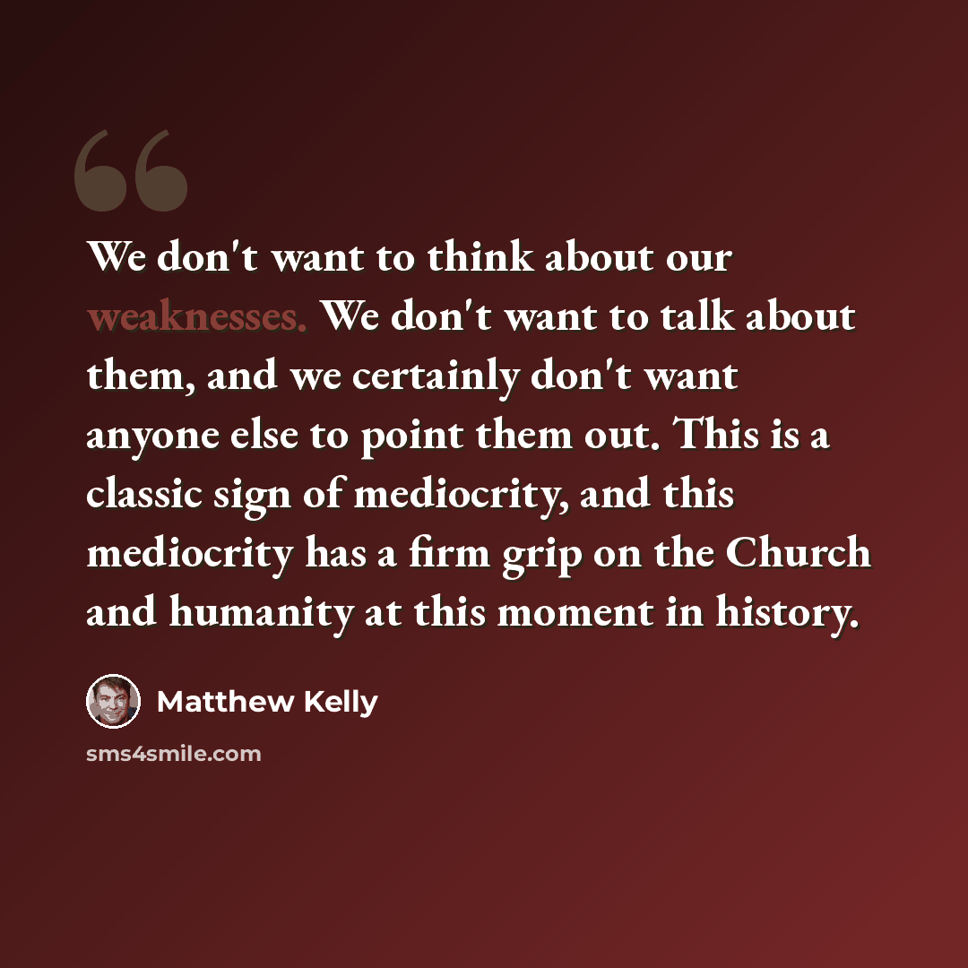 “We don't want to think about our weaknesses. We don't want to talk about them, and we certainly don't want anyone else to point them out. This is a classic sign of mediocrity, and this mediocrity has a firm grip on the Church and humanity at this moment in history.” quote by Matthew Kelly