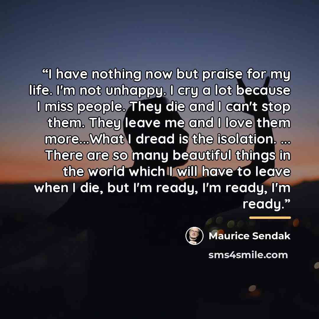 “I have nothing now but praise for my life. I'm not unhappy. I cry a lot because I miss people. They die and I can't stop them. They leave me and I love them more...What I dread is the isolation. ... There are so many beautiful things in the world which I will have to leave when I die, but I'm…” quote by Maurice Sendak